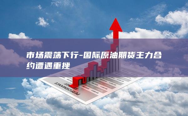 国际原油期货主力合约遭遇重挫