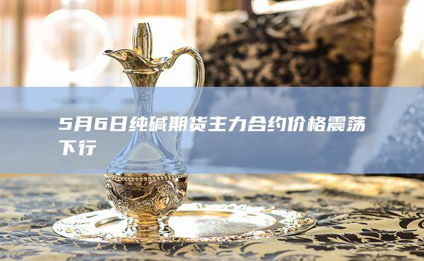 5月6日纯碱期货主力合约价格震荡下行