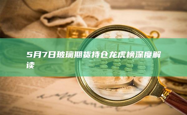 5月7日玻璃期货持仓龙虎榜深度解读