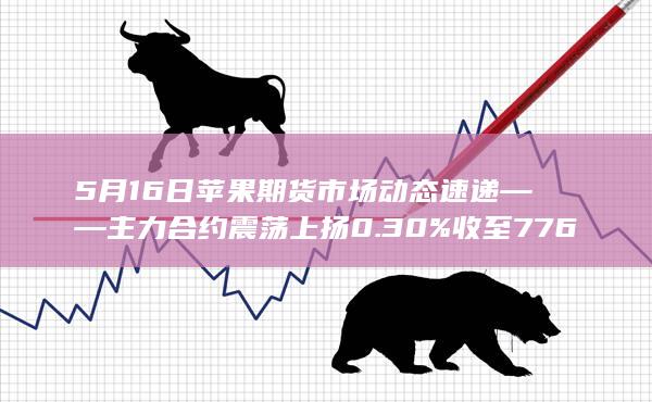 5月16日苹果期货市场动态速递——主力合约震荡上扬0.30%收至7760元关口