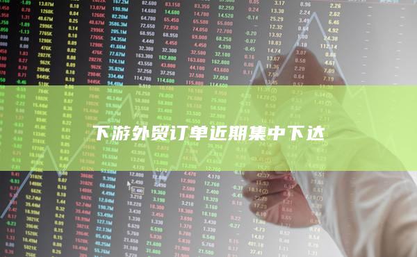 下游外贸订单近期集中下达