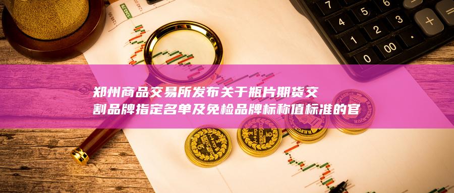 郑州商品交易所发布关于瓶片期货交割品牌指定名单及免检品牌标称值标准的官方公告