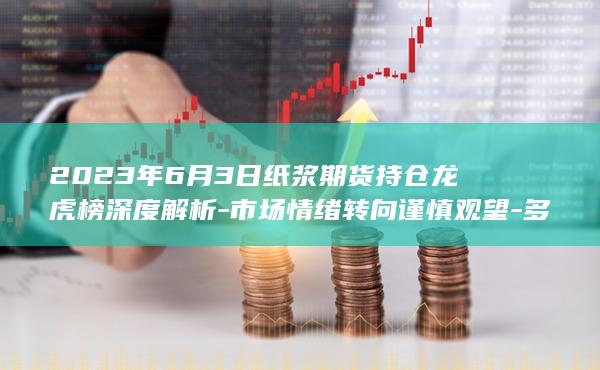 2023年6月3日纸浆期货持仓龙虎榜深度解析
