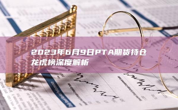 2023年6月9日PTA期货持仓龙虎榜深度解析