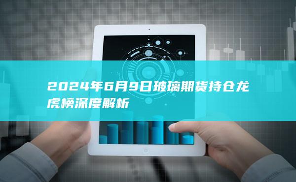 2024年6月9日玻璃期货持仓龙虎榜深度解析