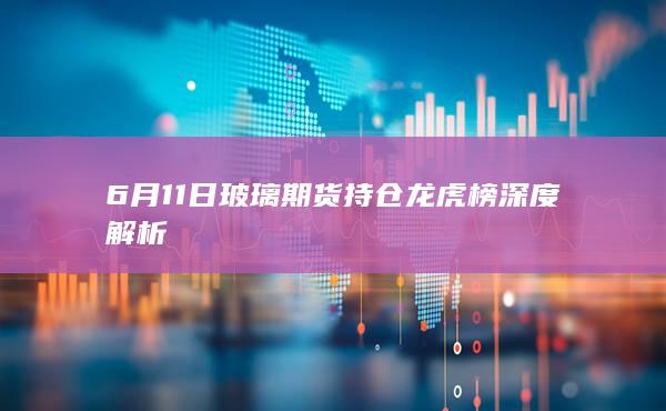 6月11日玻璃期货持仓龙虎榜深度解析