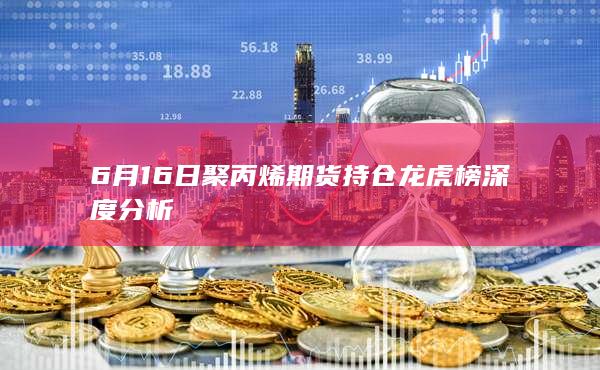 6月16日聚丙烯期货持仓龙虎榜深度分析