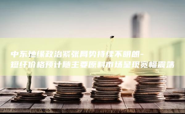 短纤价格预计随主要原料市场呈现宽幅震荡走势