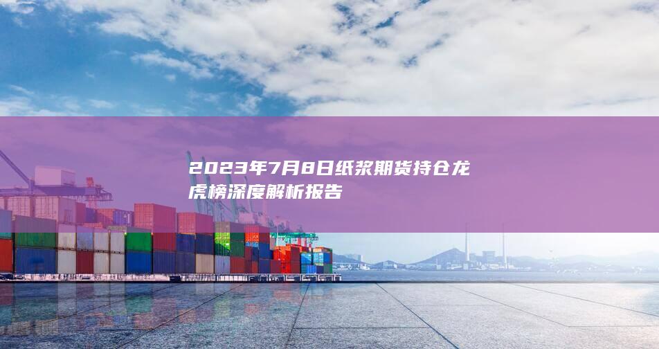 2023年7月8日纸浆期货持仓龙虎榜深度解析报告