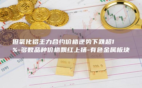 但氧化铝主力合约价格逆势下跌超1%