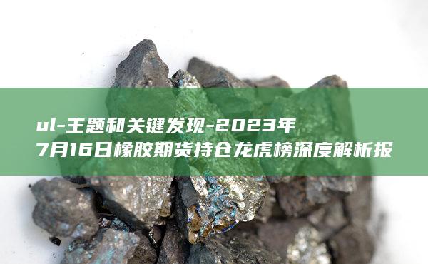 2023年7月16日橡胶期货持仓龙虎榜深度解析报告