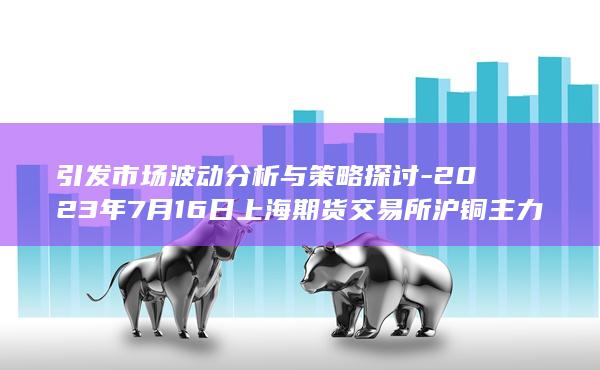 2023年7月16日上海期货交易所沪铜主力合约持仓量龙虎榜深度解析