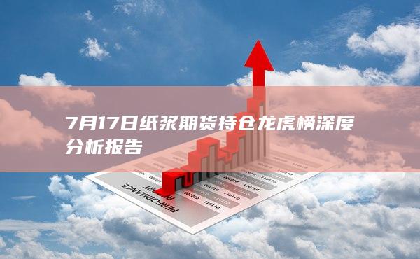 7月17日纸浆期货持仓龙虎榜深度分析报告