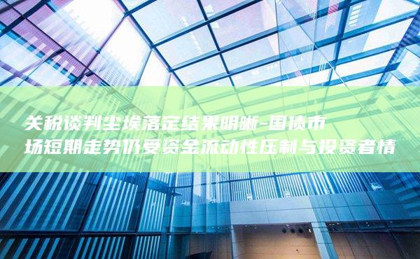 国债市场短期走势仍受资金流动性压制与投资者情绪影响