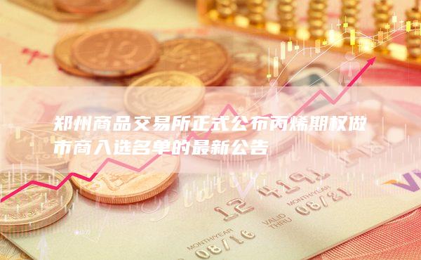 郑州商品交易所正式公布丙烯期权做市商入选名单的最新公告