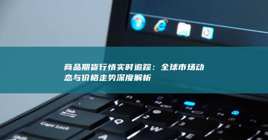 全球市场动态与价格走势深度解析