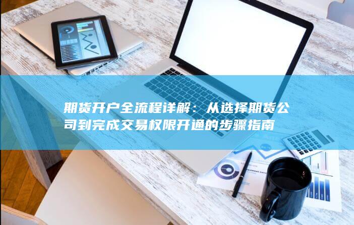 从选择期货公司到完成交易权限开通的步骤指南