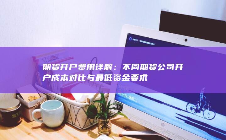 不同期货公司开户成本对比与最低资金要求