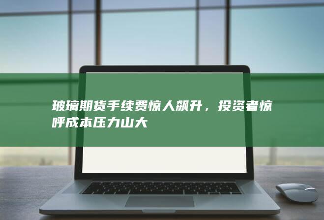 玻璃期货手续费惊人飙升