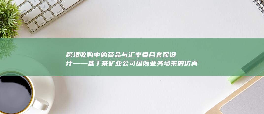 跨境收购中的商品与汇率复合套保设计——基于某矿业公司国际业务场景的仿真测算