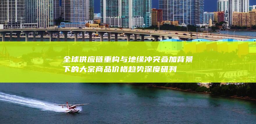 全球供应链重构与地缘冲突叠加背景下的大宗商品价格趋势深度研判