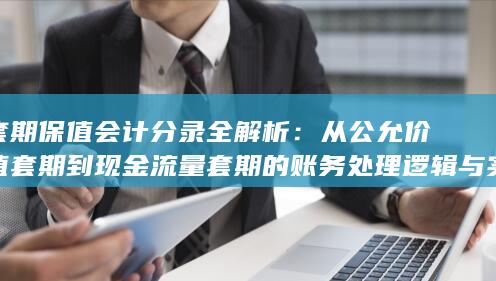 从公允价值套期到现金流量套期的账务处理逻辑与实务案例详解