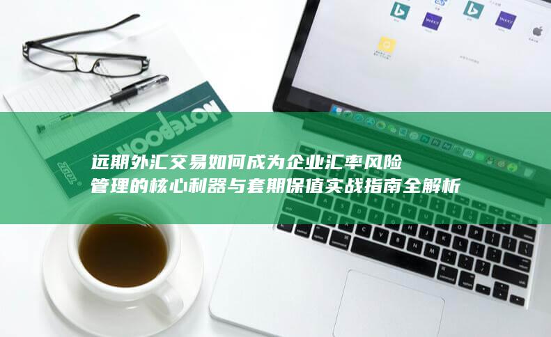 远期外汇交易如何成为企业汇率风险管理的核心利器与套期保值实战指南全解析