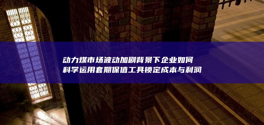 动力煤市场波动加剧背景下企业如何科学运用套期保值工具锁定成本与利润