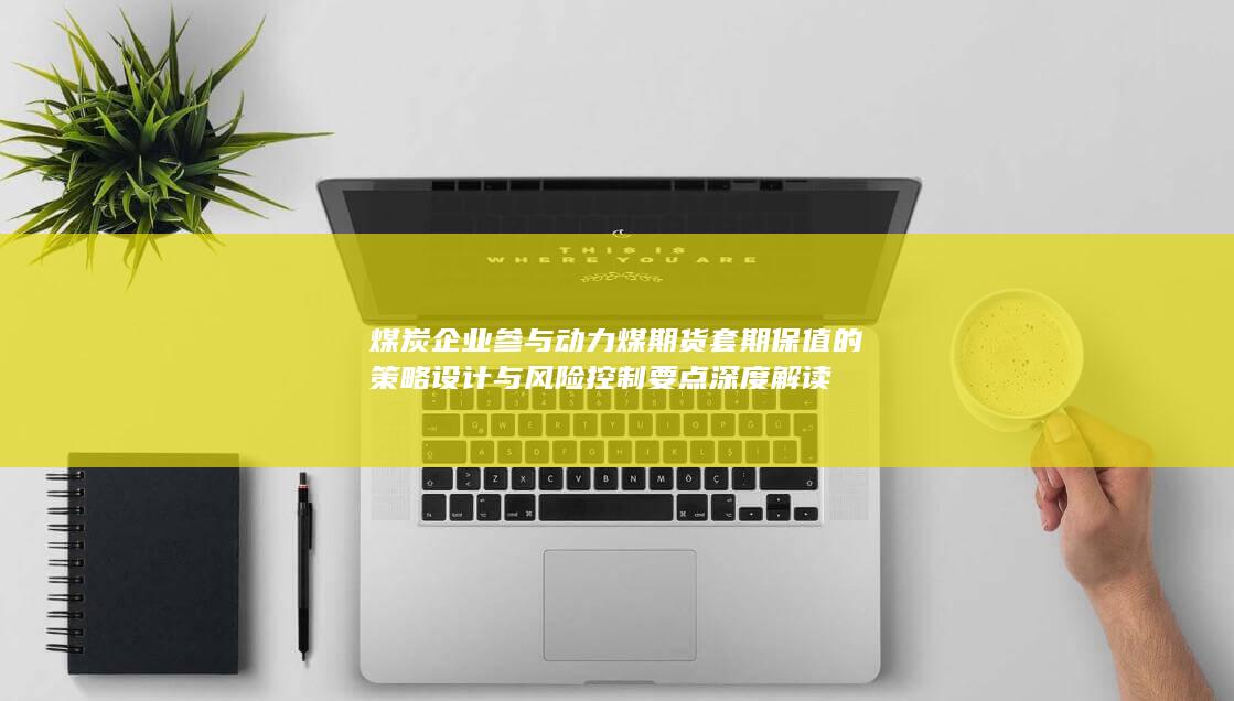 煤炭企业参与动力煤期货套期保值的策略设计与风险控制要点深度解读