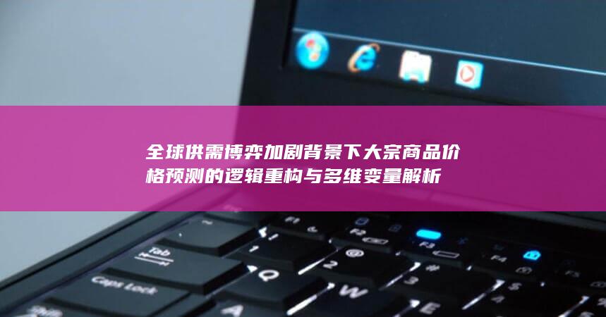 全球供需博弈加剧背景下大宗商品价格预测的逻辑重构与多维变量解析