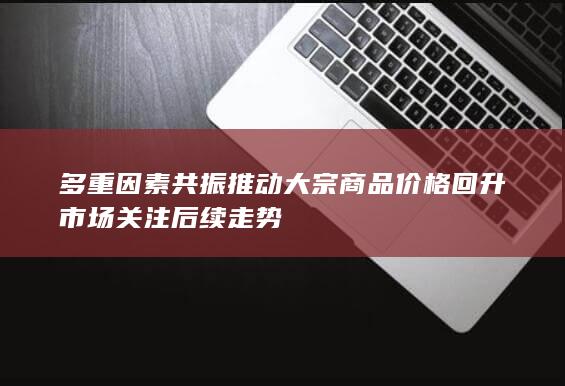 多重因素共振推动大宗商品价格回升市场关注后续走势