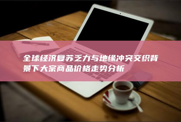 全球经济复苏乏力与地缘冲突交织背景下大宗商品价格走势分析