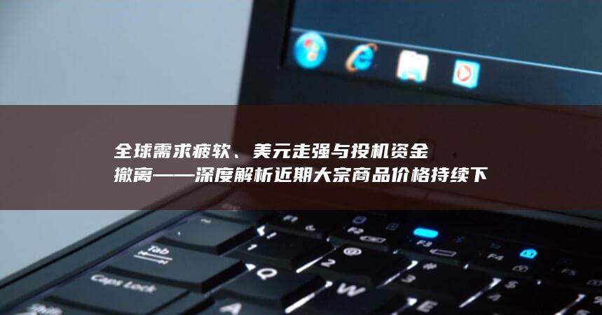 美元走强与投机资金撤离——深度解析近期大宗商品价格持续下跌的多重驱动因素