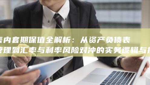 从资产负债表管理到汇率与利率风险对冲的实务逻辑与操作要点