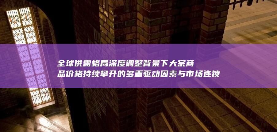 全球供需格局深度调整背景下大宗商品价格持续攀升的多重驱动因素与市场连锁反应深度解析