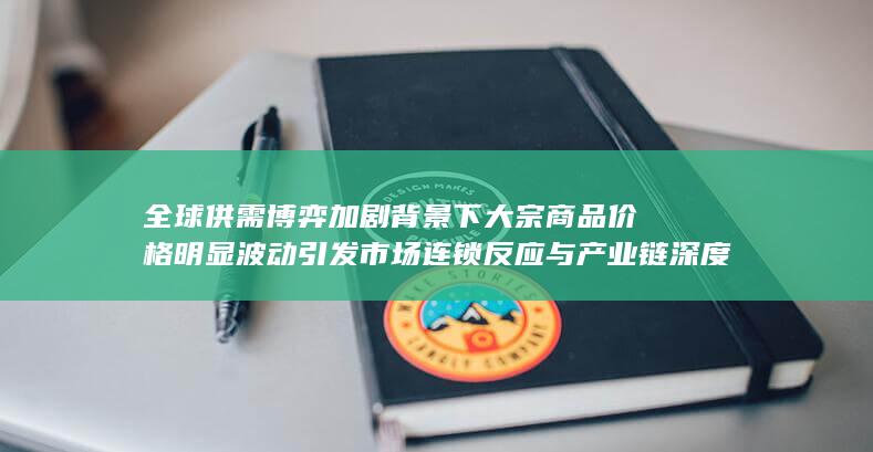 全球供需博弈加剧背景下大宗商品价格明显波动引发市场连锁反应与产业链深度调整