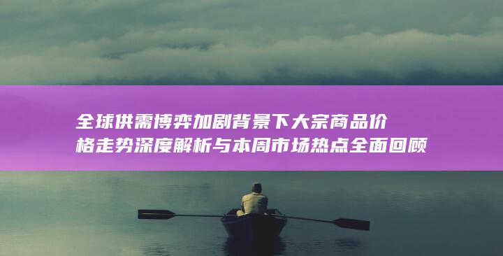 全球供需博弈加剧背景下大宗商品价格走势深度解析与本周市场热点全面回顾