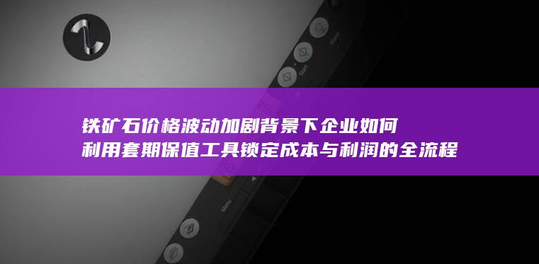 铁矿石价格波动加剧背景下企业如何利用套期保值工具锁定成本与利润的全流程实战解析