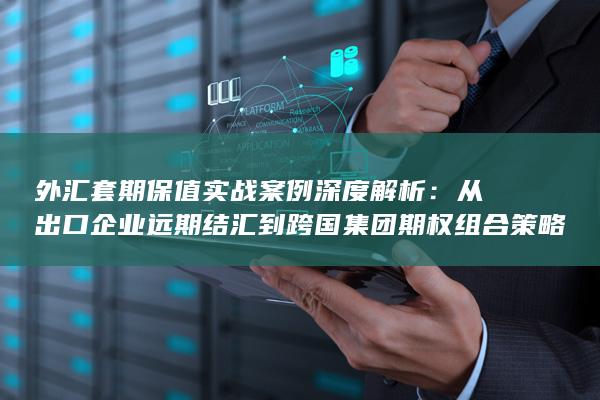 从出口企业远期结汇到跨国集团期权组合策略的全景指南