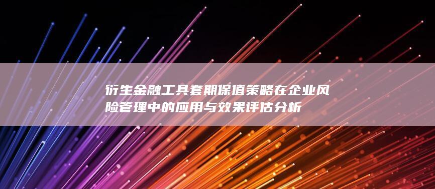 衍生金融工具套期保值策略在企业风险管理中的应用与效果评估分析
