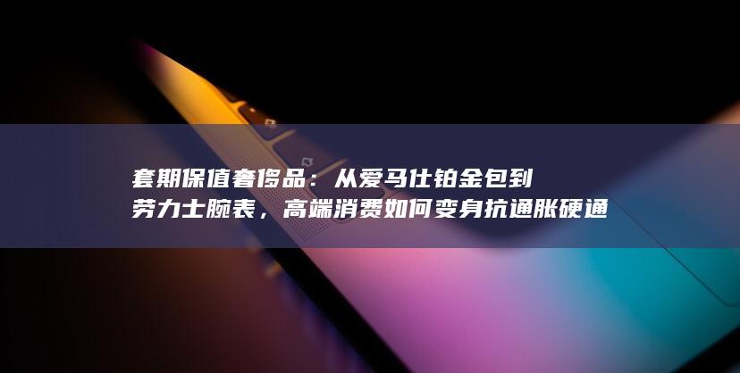 从爱马仕铂金包到劳力士腕表