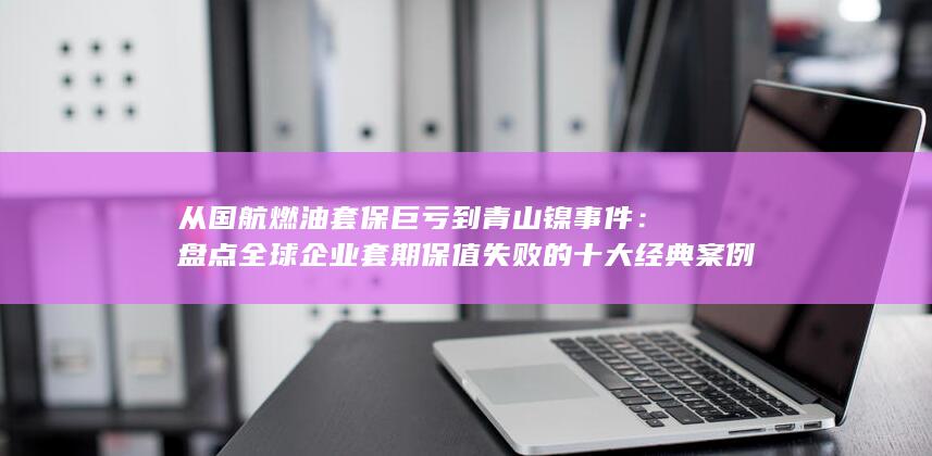 盘点全球企业套期保值失败的十大经典案例与风控启示