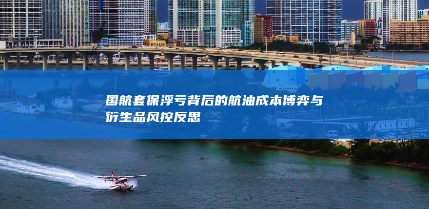 国航套保浮亏背后的航油成本博弈与衍生品风控反思