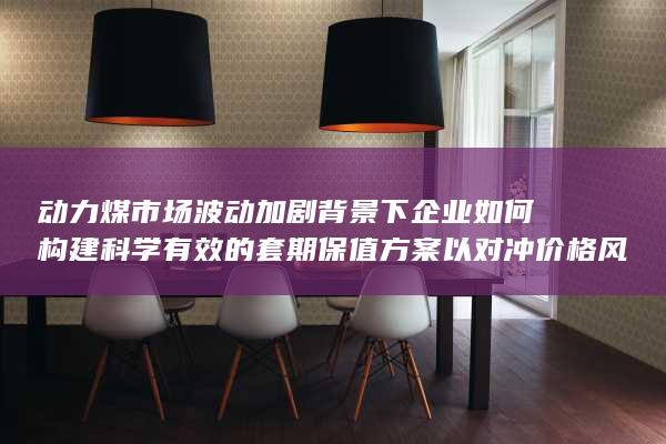 动力煤市场波动加剧背景下企业如何构建科学有效的套期保值方案以对冲价格风险