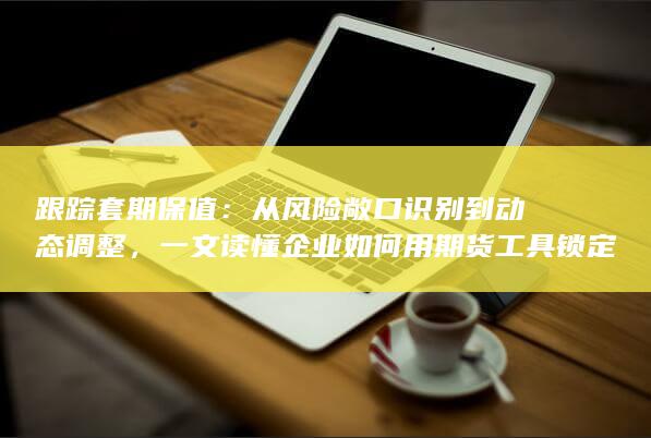 一文读懂企业如何用期货工具锁定利润与对冲价格波动