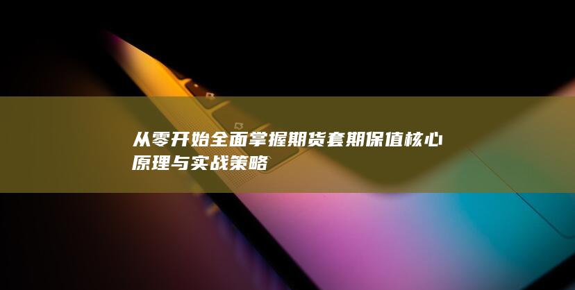 从零开始全面掌握期货套期保值核心原理与实战策略