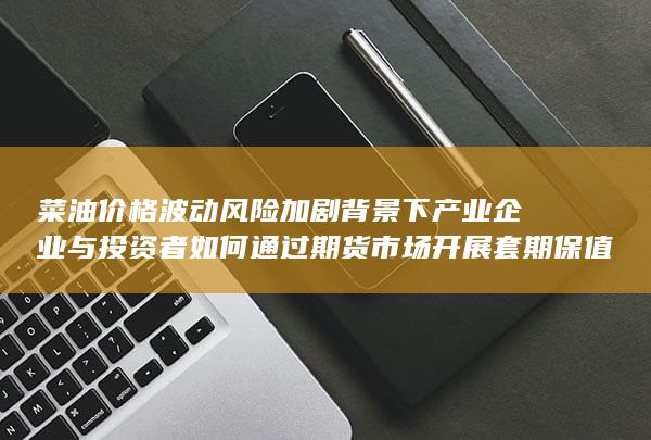 菜油价格波动风险加剧背景下产业企业与投资者如何通过期货市场开展套期保值操作的全流程深度解析与实战策略指南