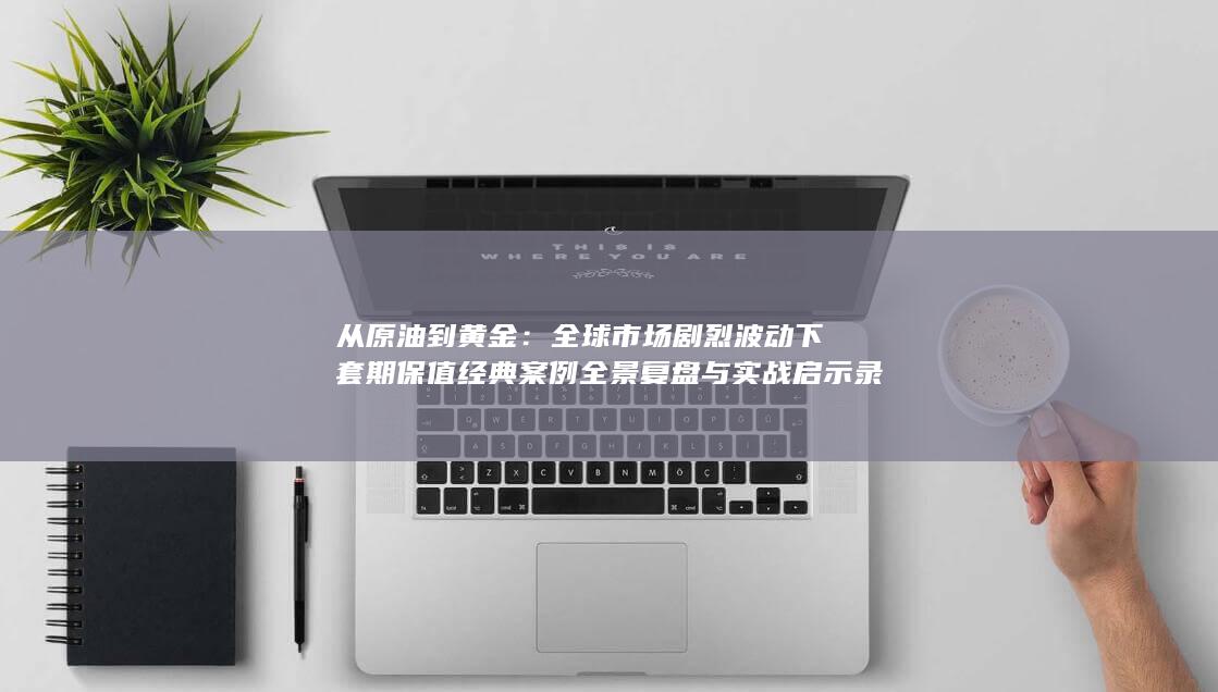 全球市场剧烈波动下套期保值经典案例全景复盘与实战启示录