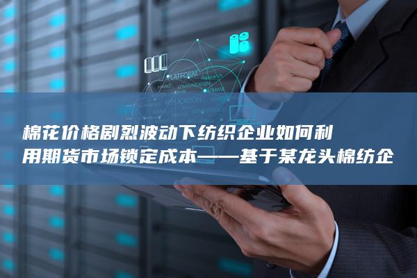棉花价格剧烈波动下纺织企业如何利用期货市场锁定成本——基于某龙头棉纺企业套期保值案例的深度解析