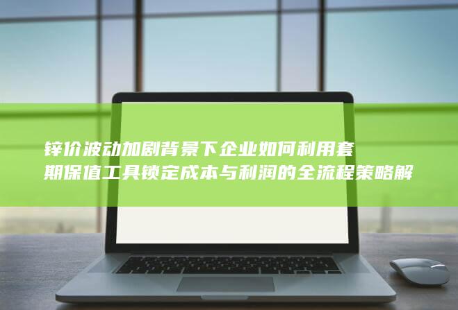 锌价波动加剧背景下企业如何利用套期保值工具锁定成本与利润的全流程策略解析